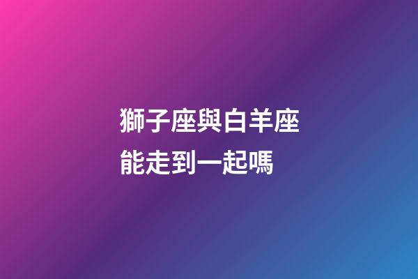 獅子座與白羊座能走到一起嗎-第1張-星座運勢-玄機派