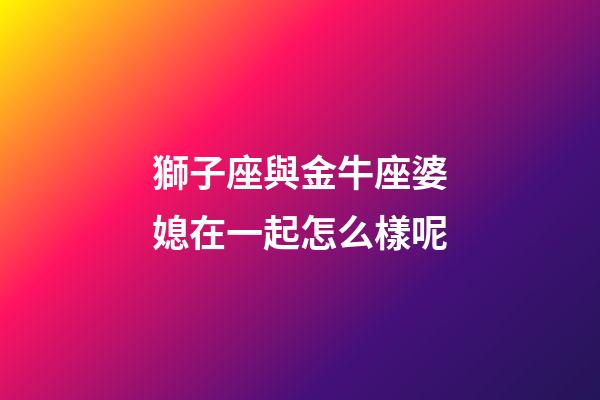 獅子座與金牛座婆媳在一起怎么樣呢-第1張-星座運勢-玄機派