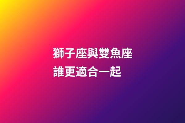 獅子座與雙魚座誰更適合一起-第1張-星座運勢-玄機派