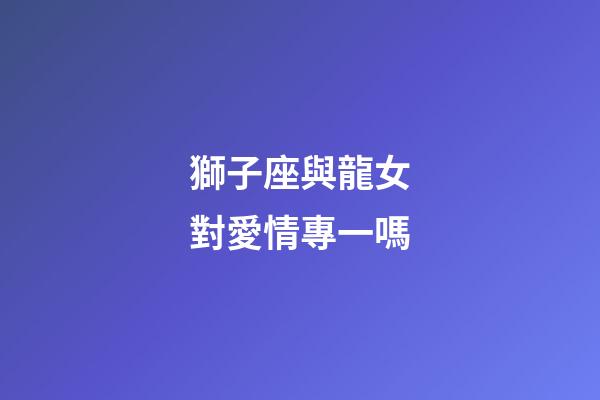 獅子座與龍女對愛情專一嗎-第1張-星座運勢-玄機派