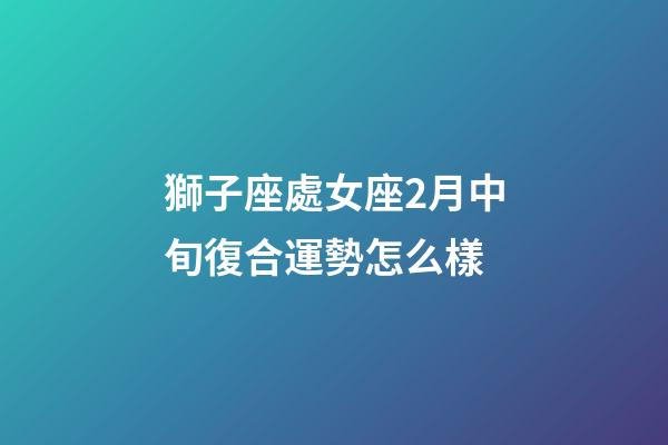獅子座處女座2月中旬復合運勢怎么樣-第1張-星座運勢-玄機派