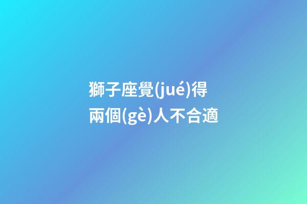 獅子座覺(jué)得兩個(gè)人不合適-第1張-星座運(yùn)勢(shì)-玄機(jī)派