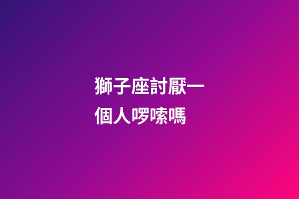 獅子座討厭一個人啰嗦嗎-第1張-星座運勢-玄機派