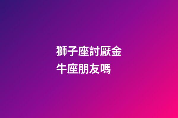 獅子座討厭金牛座朋友嗎-第1張-星座運勢-玄機派