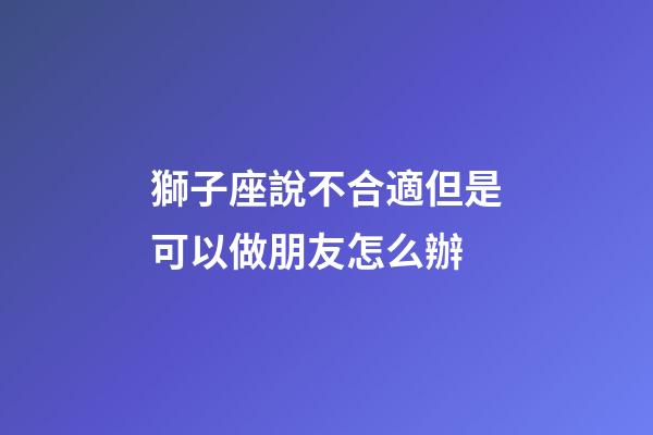 獅子座說不合適但是可以做朋友怎么辦-第1張-星座運勢-玄機派