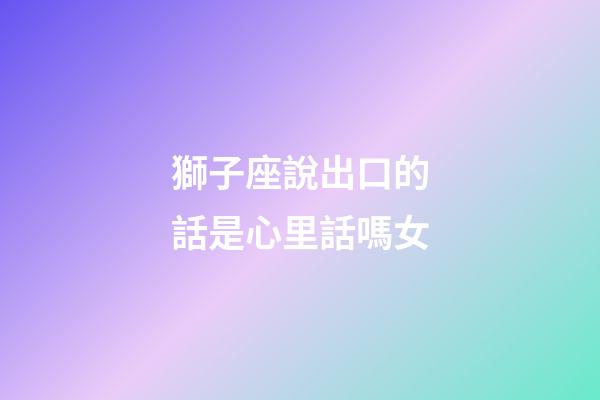獅子座說出口的話是心里話嗎女-第1張-星座運勢-玄機派