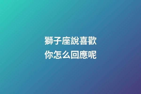 獅子座說喜歡你怎么回應呢-第1張-星座運勢-玄機派