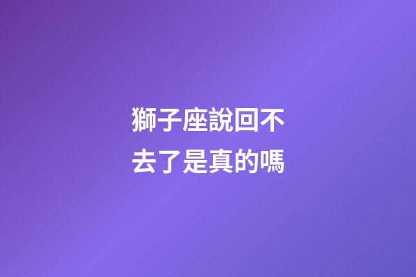 獅子座說回不去了是真的嗎-第1張-星座運勢-玄機派