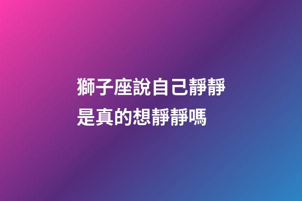 獅子座說自己靜靜是真的想靜靜嗎-第1張-星座運勢-玄機派