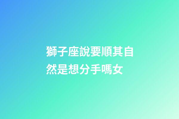 獅子座說要順其自然是想分手嗎女-第1張-星座運勢-玄機派