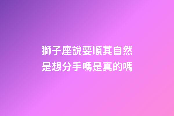 獅子座說要順其自然是想分手嗎是真的嗎-第1張-星座運勢-玄機派