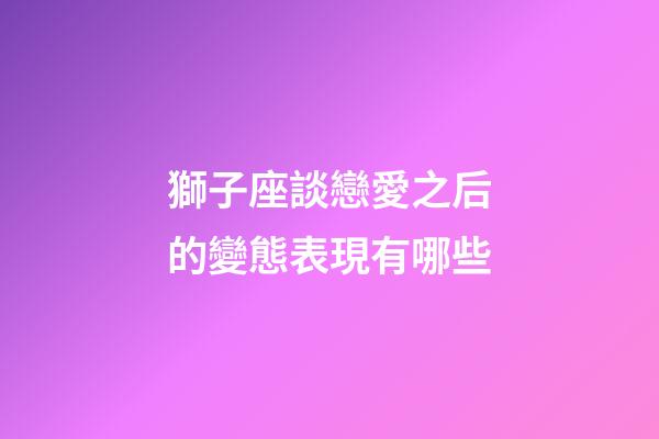獅子座談戀愛之后的變態表現有哪些-第1張-星座運勢-玄機派