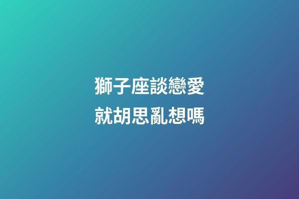 獅子座談戀愛就胡思亂想嗎-第1張-星座運勢-玄機派