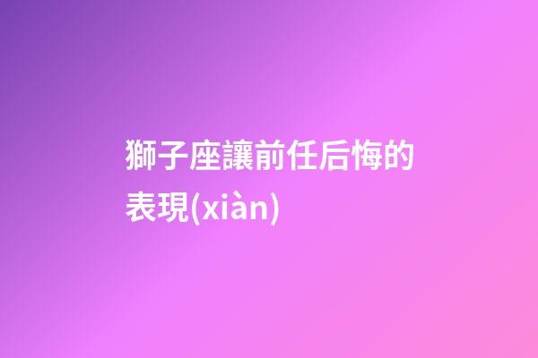 獅子座讓前任后悔的表現(xiàn)-第1張-星座運(yùn)勢-玄機(jī)派