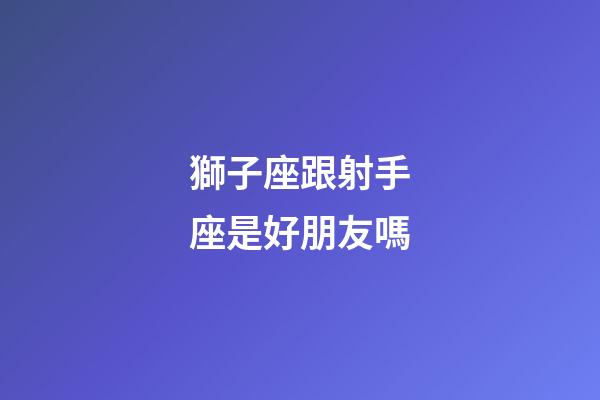 獅子座跟射手座是好朋友嗎-第1張-星座運勢-玄機派