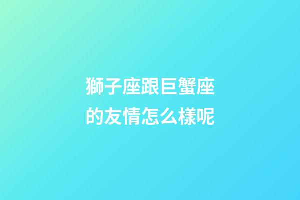 獅子座跟巨蟹座的友情怎么樣呢-第1張-星座運勢-玄機派
