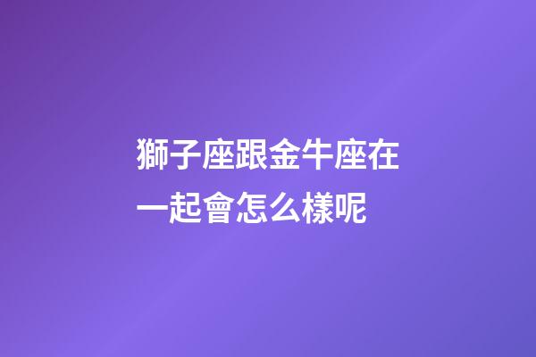 獅子座跟金牛座在一起會怎么樣呢-第1張-星座運勢-玄機派