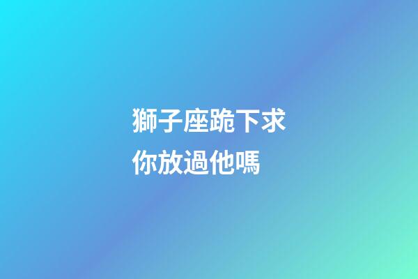 獅子座跪下求你放過他嗎-第1張-星座運勢-玄機派