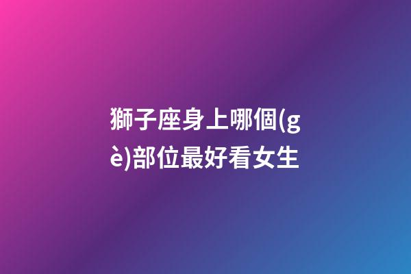 獅子座身上哪個(gè)部位最好看女生-第1張-星座運(yùn)勢(shì)-玄機(jī)派