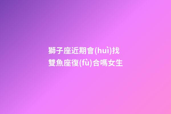 獅子座近期會(huì)找雙魚座復(fù)合嗎女生-第1張-星座運(yùn)勢(shì)-玄機(jī)派