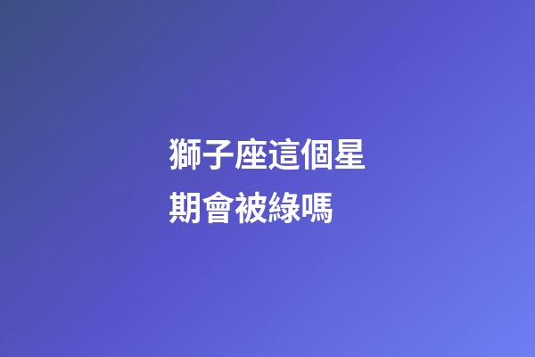獅子座這個星期會被綠嗎-第1張-星座運勢-玄機派