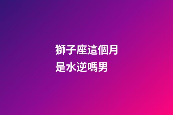獅子座這個月是水逆嗎男-第1張-星座運勢-玄機派