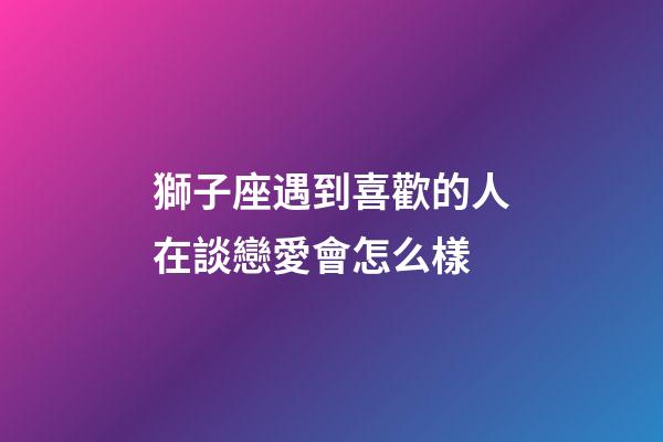 獅子座遇到喜歡的人在談戀愛會怎么樣-第1張-星座運勢-玄機派