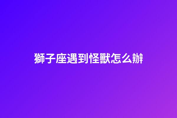 獅子座遇到怪獸怎么辦-第1張-星座運勢-玄機派