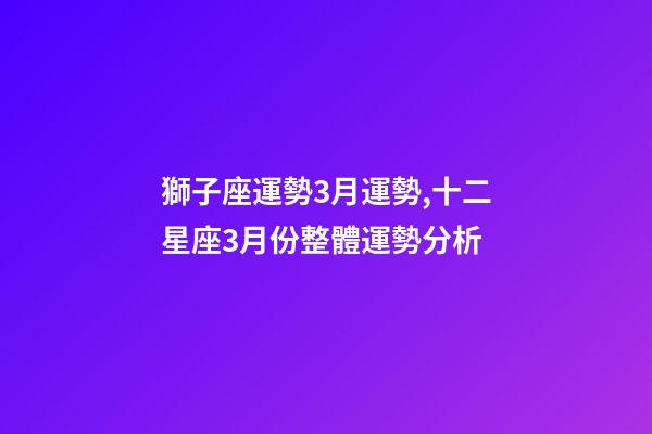 獅子座運勢3月運勢,十二星座3月份整體運勢分析-第1張-觀點-玄機派