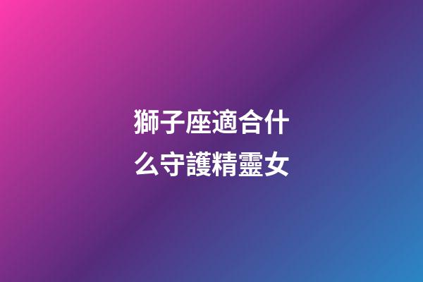 獅子座適合什么守護精靈女-第1張-星座運勢-玄機派