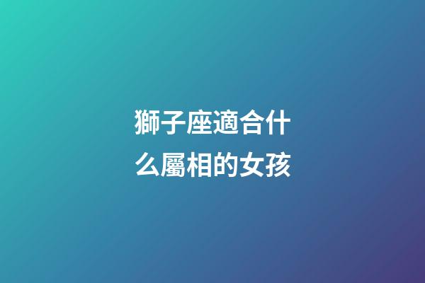 獅子座適合什么屬相的女孩-第1張-星座運勢-玄機派