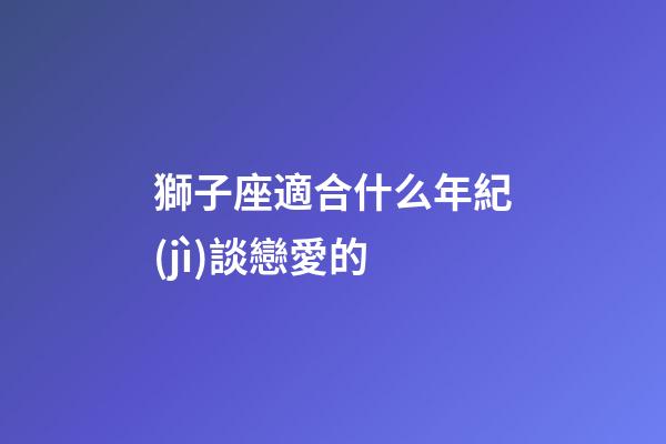 獅子座適合什么年紀(jì)談戀愛的-第1張-星座運(yùn)勢-玄機(jī)派