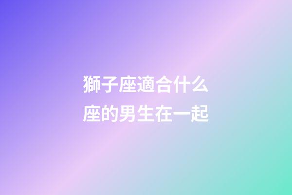 獅子座適合什么座的男生在一起-第1張-星座運勢-玄機派