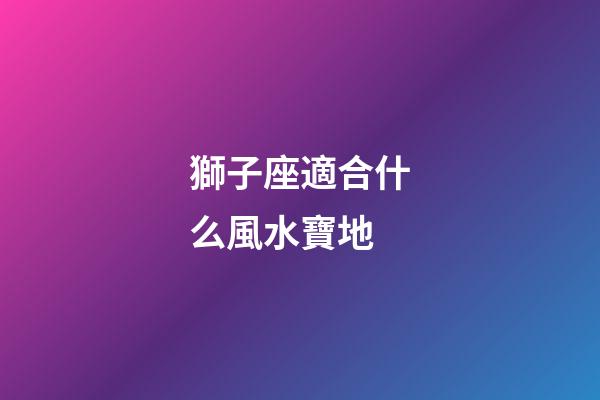獅子座適合什么風水寶地-第1張-星座運勢-玄機派