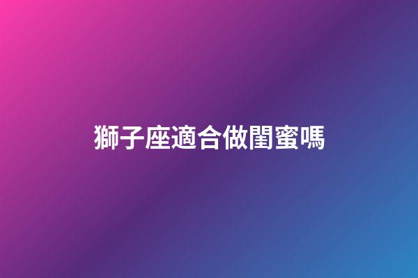 獅子座適合做閨蜜嗎-第1張-星座運勢-玄機派