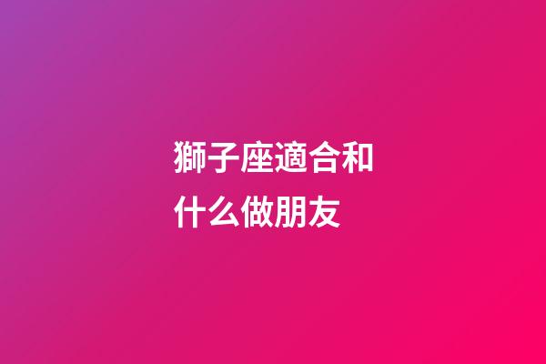 獅子座適合和什么做朋友-第1張-星座運(yùn)勢-玄機(jī)派