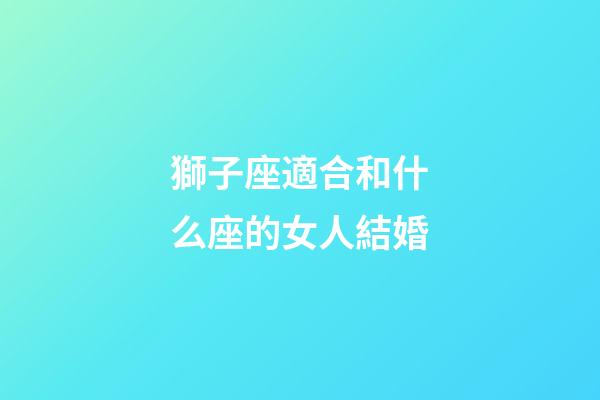 獅子座適合和什么座的女人結婚-第1張-星座運勢-玄機派