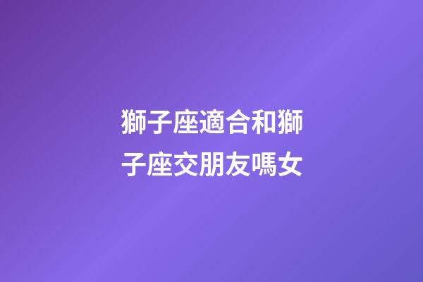獅子座適合和獅子座交朋友嗎女-第1張-星座運勢-玄機派
