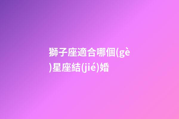 獅子座適合哪個(gè)星座結(jié)婚-第1張-星座運(yùn)勢(shì)-玄機(jī)派