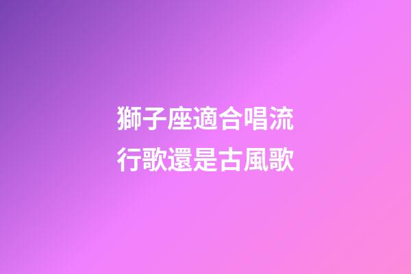 獅子座適合唱流行歌還是古風歌-第1張-星座運勢-玄機派