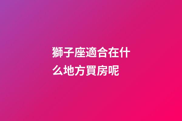 獅子座適合在什么地方買房呢-第1張-星座運(yùn)勢(shì)-玄機(jī)派
