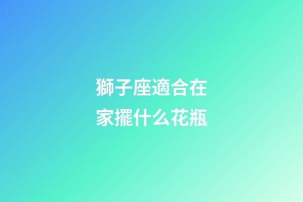 獅子座適合在家擺什么花瓶
