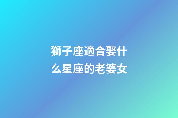 獅子座適合娶什么星座的老婆女-第1張-星座運勢-玄機派