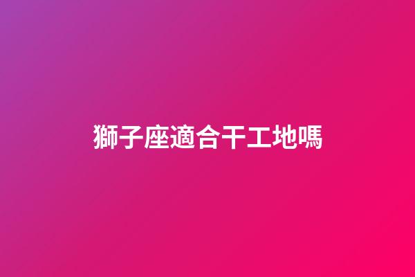 獅子座適合干工地嗎-第1張-星座運(yùn)勢-玄機(jī)派