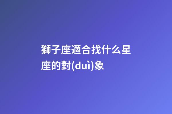 獅子座適合找什么星座的對(duì)象-第1張-星座運(yùn)勢(shì)-玄機(jī)派