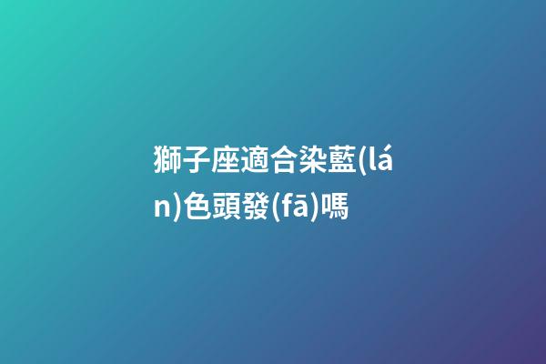 獅子座適合染藍(lán)色頭發(fā)嗎-第1張-星座運(yùn)勢(shì)-玄機(jī)派