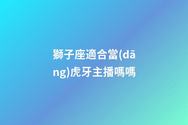 獅子座適合當(dāng)虎牙主播嗎嗎-第1張-星座運勢-玄機派