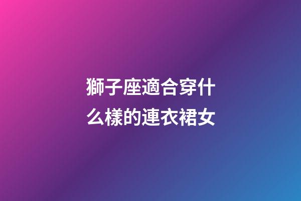 獅子座適合穿什么樣的連衣裙女-第1張-星座運勢-玄機派