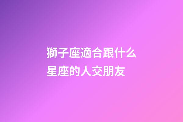 獅子座適合跟什么星座的人交朋友-第1張-星座運(yùn)勢(shì)-玄機(jī)派