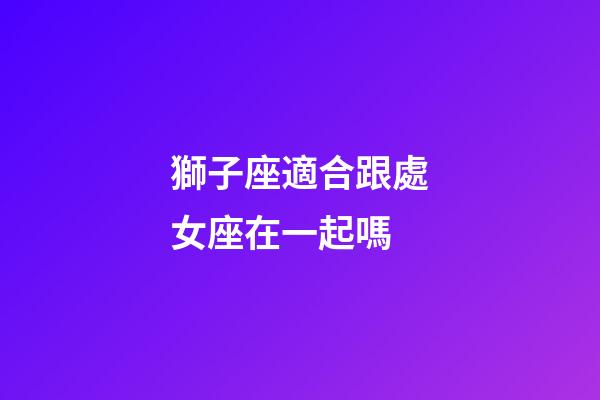 獅子座適合跟處女座在一起嗎-第1張-星座運勢-玄機派